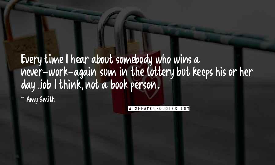 Amy Smith Quotes: Every time I hear about somebody who wins a never-work-again sum in the lottery but keeps his or her day job I think, not a book person.