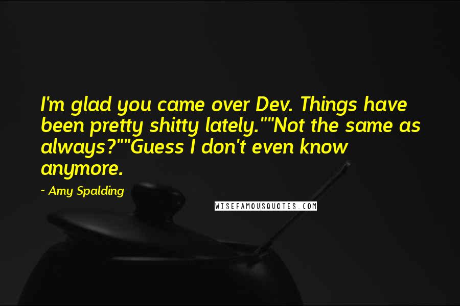 Amy Spalding Quotes: I'm glad you came over Dev. Things have been pretty shitty lately.""Not the same as always?""Guess I don't even know anymore.
