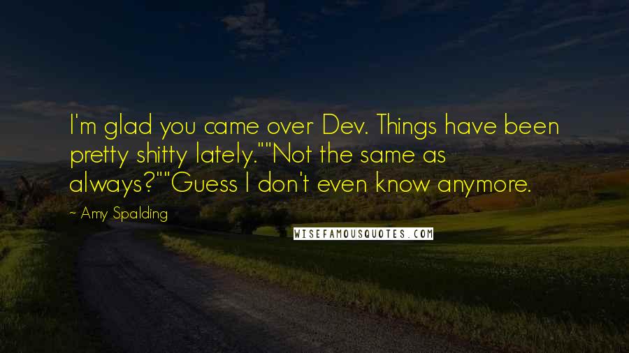 Amy Spalding Quotes: I'm glad you came over Dev. Things have been pretty shitty lately.""Not the same as always?""Guess I don't even know anymore.