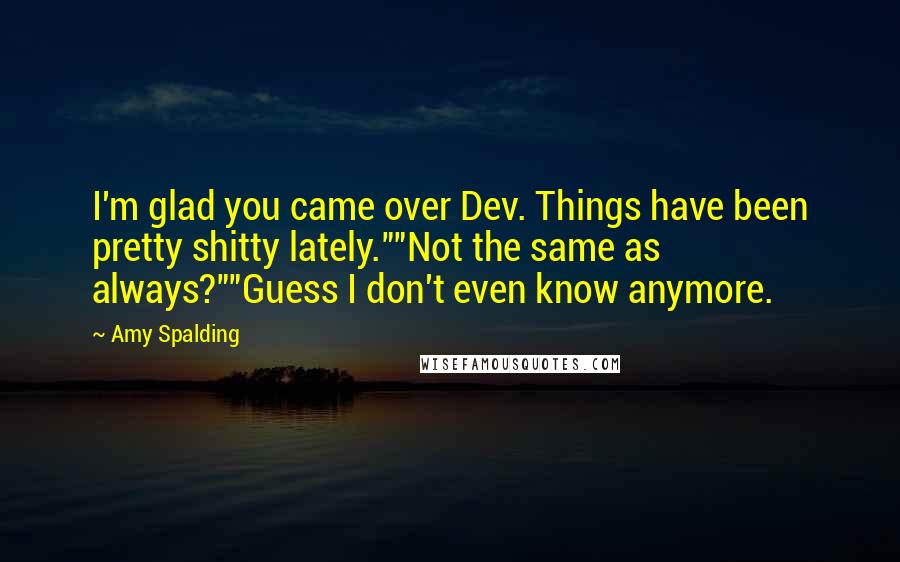 Amy Spalding Quotes: I'm glad you came over Dev. Things have been pretty shitty lately.""Not the same as always?""Guess I don't even know anymore.