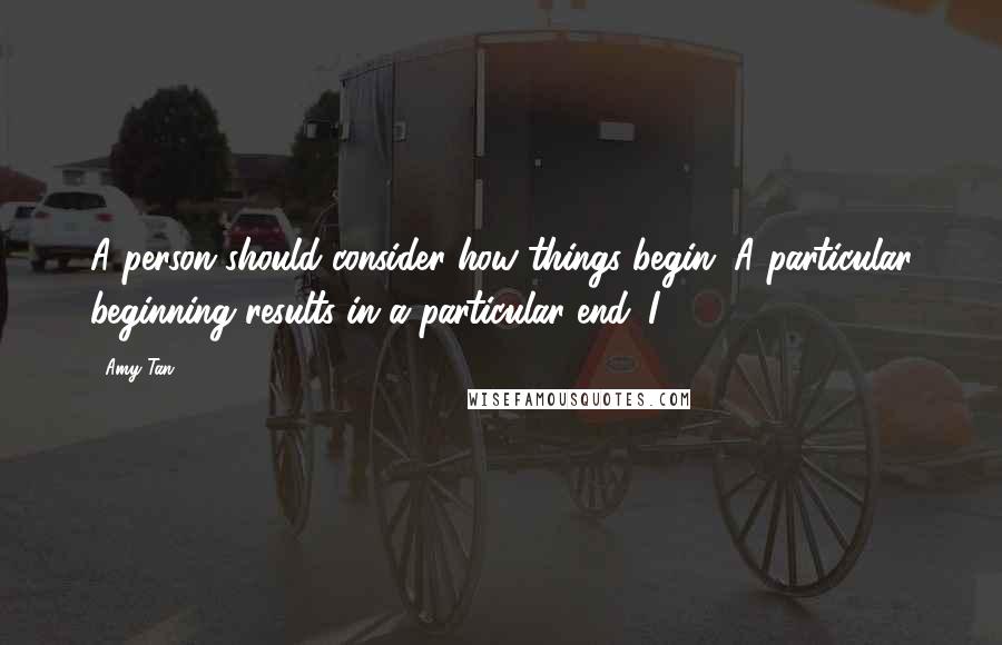 Amy Tan Quotes: A person should consider how things begin. A particular beginning results in a particular end. I