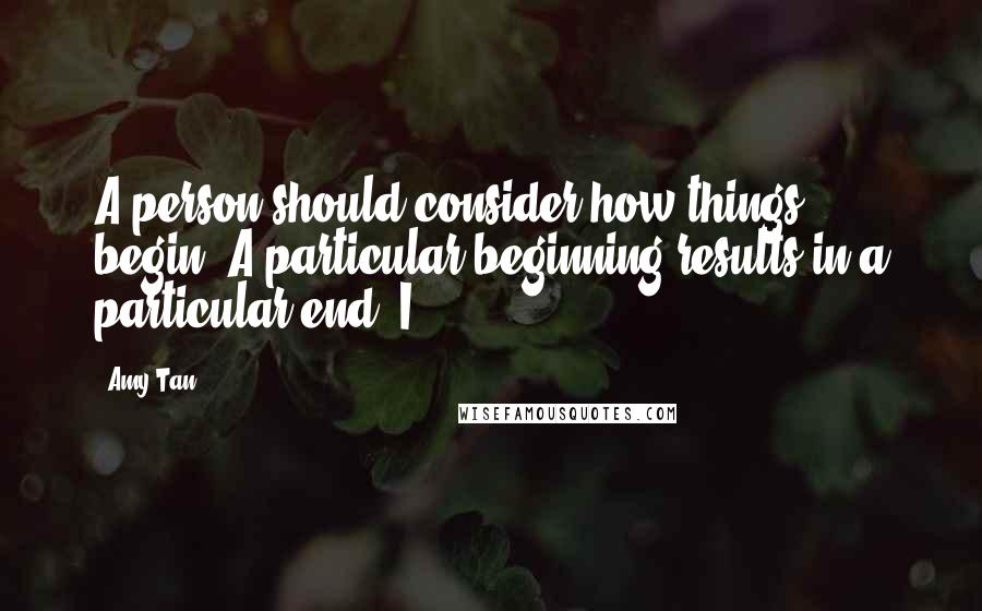Amy Tan Quotes: A person should consider how things begin. A particular beginning results in a particular end. I