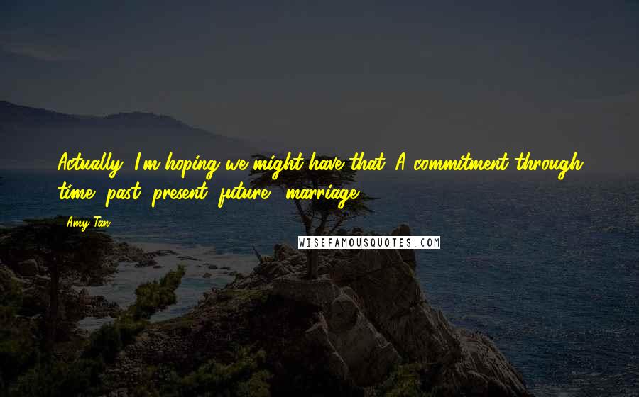 Amy Tan Quotes: Actually, I'm hoping we might have that. A commitment through time, past, present, future... marriage.