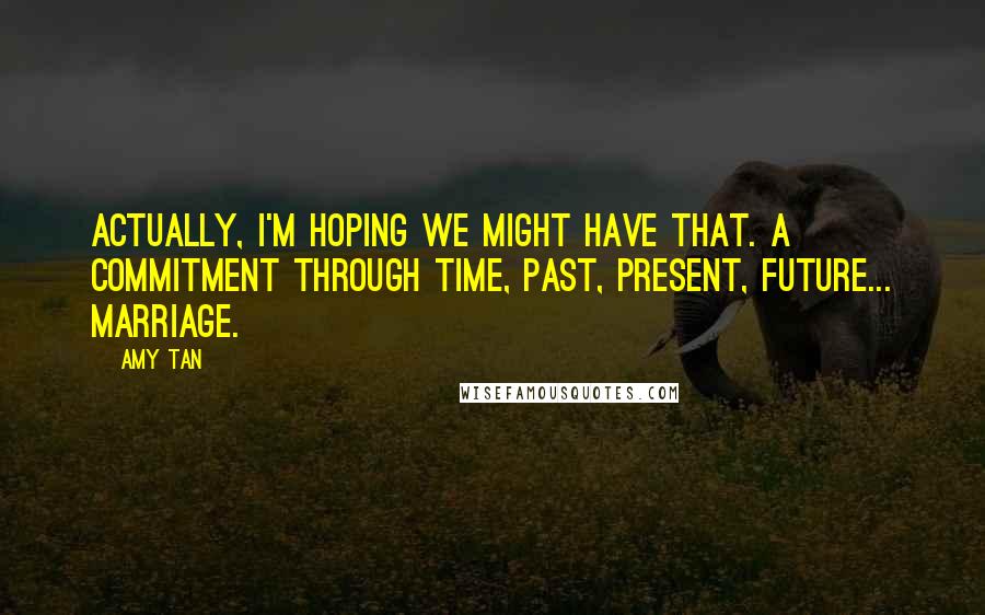 Amy Tan Quotes: Actually, I'm hoping we might have that. A commitment through time, past, present, future... marriage.