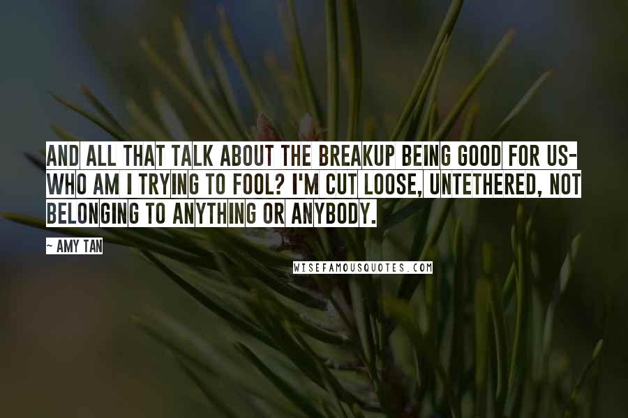 Amy Tan Quotes: And all that talk about the breakup being good for us- who am I trying to fool? I'm cut loose, untethered, not belonging to anything or anybody.