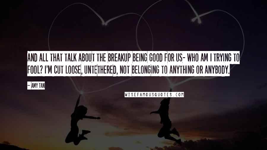 Amy Tan Quotes: And all that talk about the breakup being good for us- who am I trying to fool? I'm cut loose, untethered, not belonging to anything or anybody.