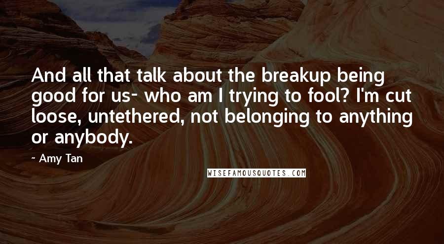 Amy Tan Quotes: And all that talk about the breakup being good for us- who am I trying to fool? I'm cut loose, untethered, not belonging to anything or anybody.