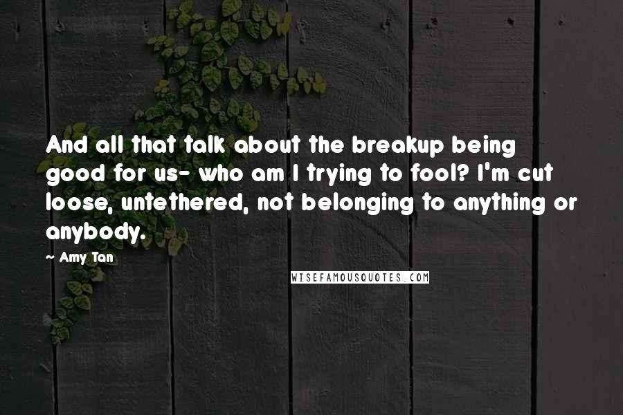 Amy Tan Quotes: And all that talk about the breakup being good for us- who am I trying to fool? I'm cut loose, untethered, not belonging to anything or anybody.