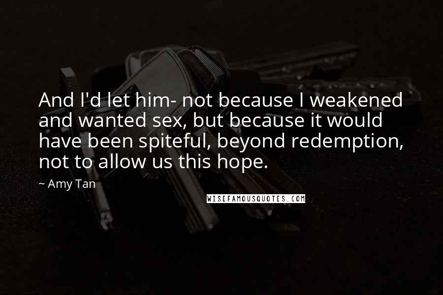 Amy Tan Quotes: And I'd let him- not because I weakened and wanted sex, but because it would have been spiteful, beyond redemption, not to allow us this hope.