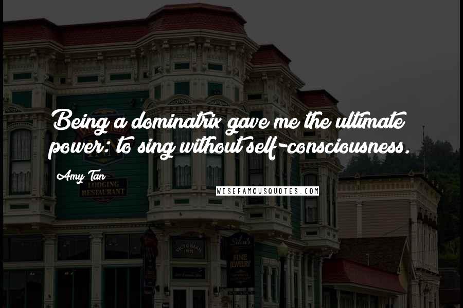 Amy Tan Quotes: Being a dominatrix gave me the ultimate power: to sing without self-consciousness.