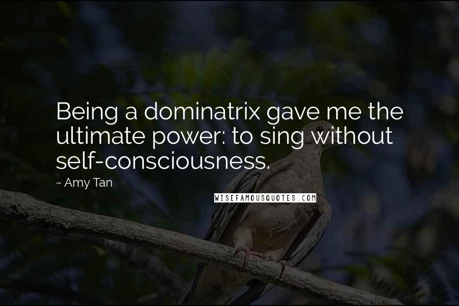 Amy Tan Quotes: Being a dominatrix gave me the ultimate power: to sing without self-consciousness.