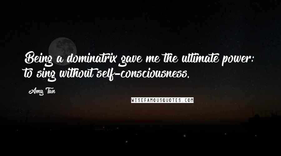 Amy Tan Quotes: Being a dominatrix gave me the ultimate power: to sing without self-consciousness.