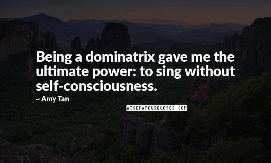 Amy Tan Quotes: Being a dominatrix gave me the ultimate power: to sing without self-consciousness.
