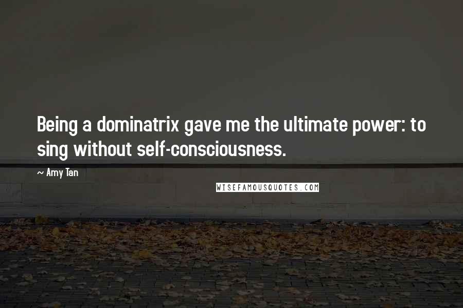 Amy Tan Quotes: Being a dominatrix gave me the ultimate power: to sing without self-consciousness.