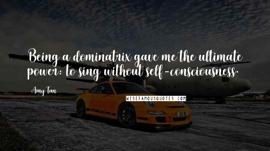 Amy Tan Quotes: Being a dominatrix gave me the ultimate power: to sing without self-consciousness.
