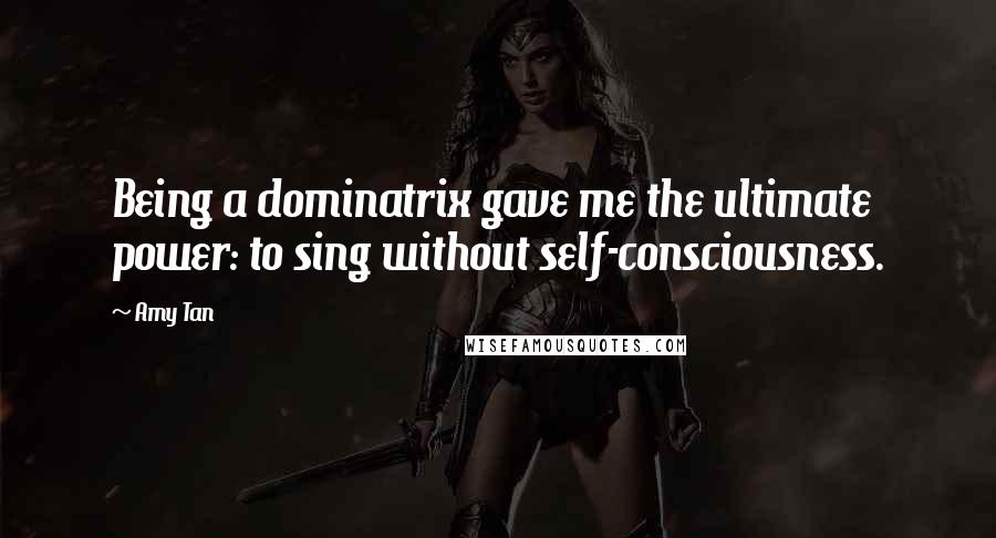 Amy Tan Quotes: Being a dominatrix gave me the ultimate power: to sing without self-consciousness.