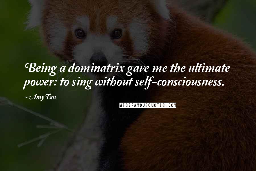 Amy Tan Quotes: Being a dominatrix gave me the ultimate power: to sing without self-consciousness.