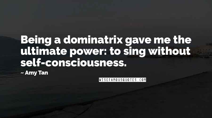 Amy Tan Quotes: Being a dominatrix gave me the ultimate power: to sing without self-consciousness.