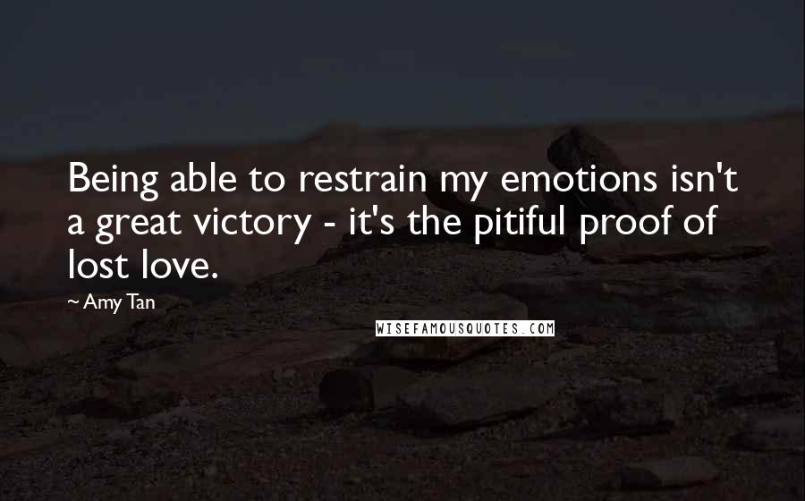 Amy Tan Quotes: Being able to restrain my emotions isn't a great victory - it's the pitiful proof of lost love.