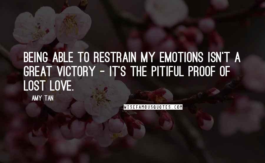 Amy Tan Quotes: Being able to restrain my emotions isn't a great victory - it's the pitiful proof of lost love.