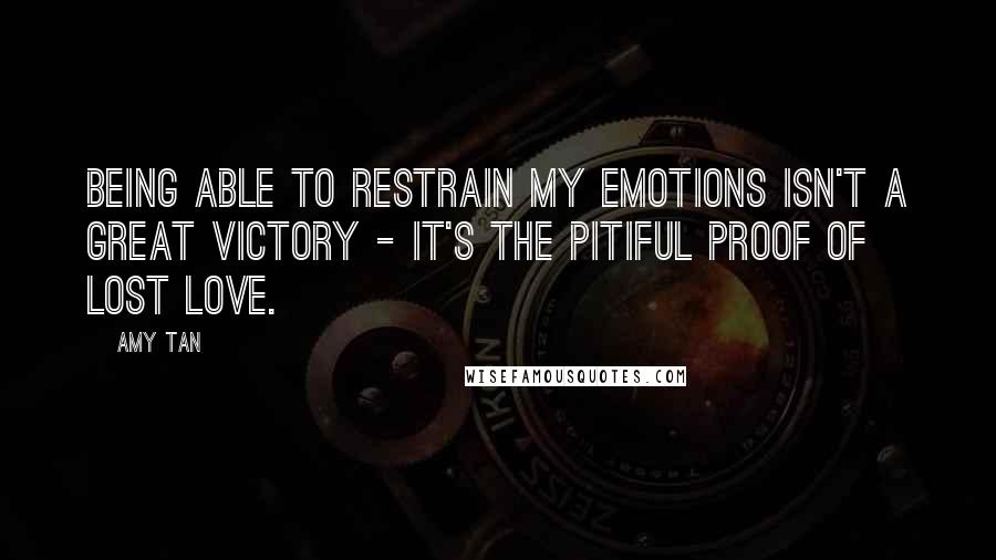 Amy Tan Quotes: Being able to restrain my emotions isn't a great victory - it's the pitiful proof of lost love.