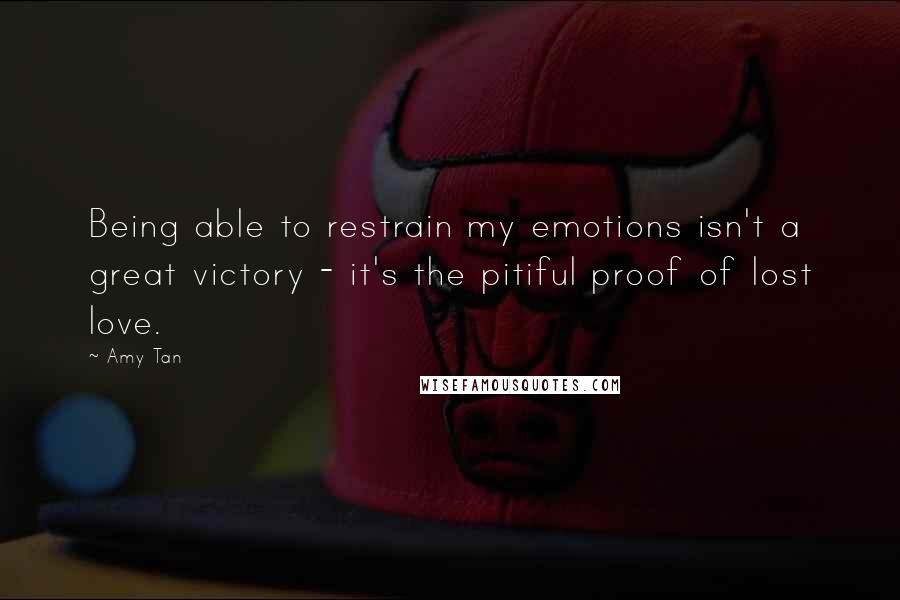 Amy Tan Quotes: Being able to restrain my emotions isn't a great victory - it's the pitiful proof of lost love.