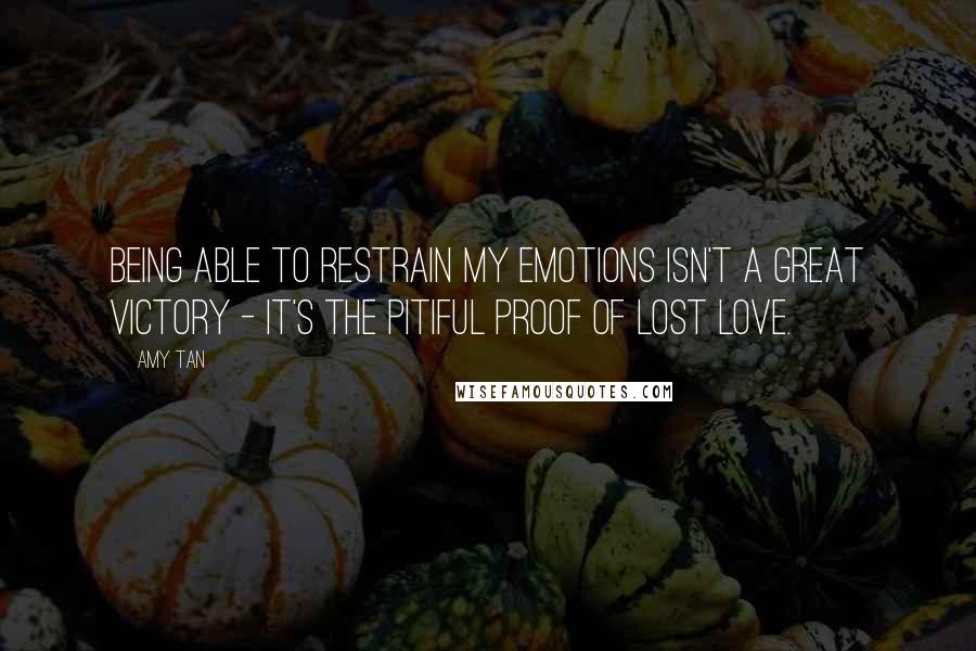 Amy Tan Quotes: Being able to restrain my emotions isn't a great victory - it's the pitiful proof of lost love.