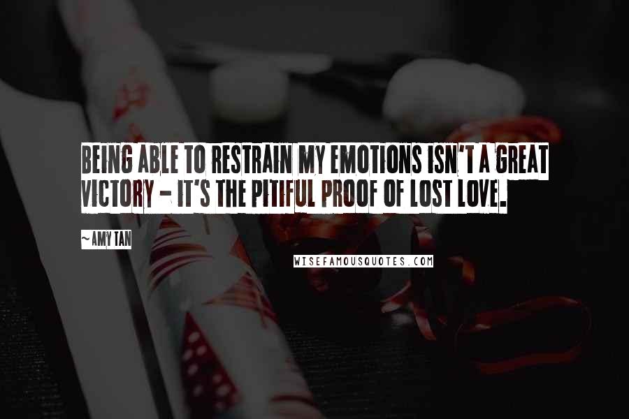 Amy Tan Quotes: Being able to restrain my emotions isn't a great victory - it's the pitiful proof of lost love.