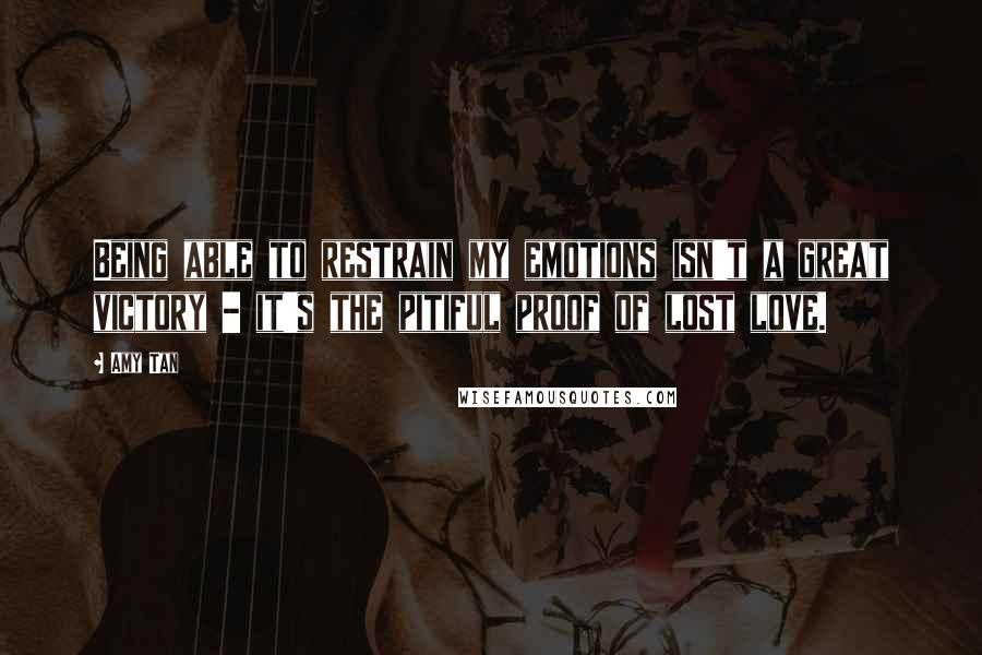Amy Tan Quotes: Being able to restrain my emotions isn't a great victory - it's the pitiful proof of lost love.