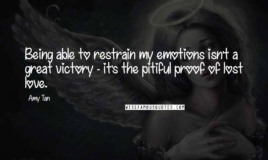 Amy Tan Quotes: Being able to restrain my emotions isn't a great victory - it's the pitiful proof of lost love.