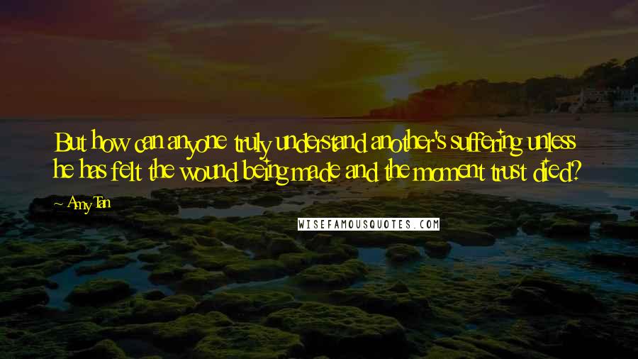 Amy Tan Quotes: But how can anyone truly understand another's suffering unless he has felt the wound being made and the moment trust died?