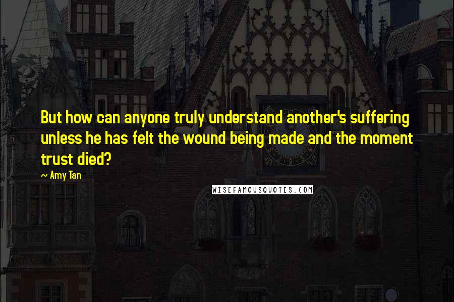 Amy Tan Quotes: But how can anyone truly understand another's suffering unless he has felt the wound being made and the moment trust died?