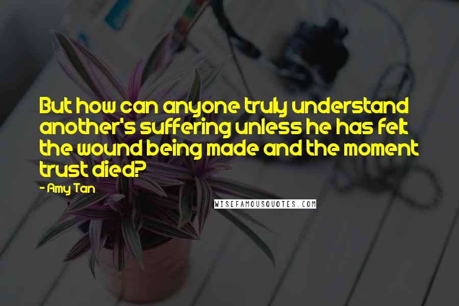 Amy Tan Quotes: But how can anyone truly understand another's suffering unless he has felt the wound being made and the moment trust died?