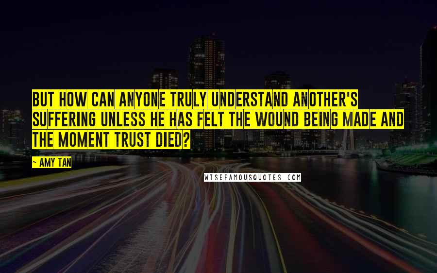 Amy Tan Quotes: But how can anyone truly understand another's suffering unless he has felt the wound being made and the moment trust died?