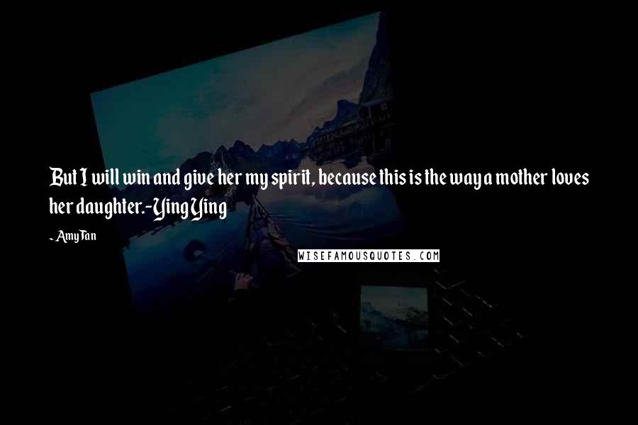 Amy Tan Quotes: But I will win and give her my spirit, because this is the way a mother loves her daughter.-Ying Ying