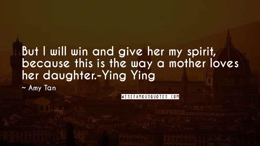 Amy Tan Quotes: But I will win and give her my spirit, because this is the way a mother loves her daughter.-Ying Ying