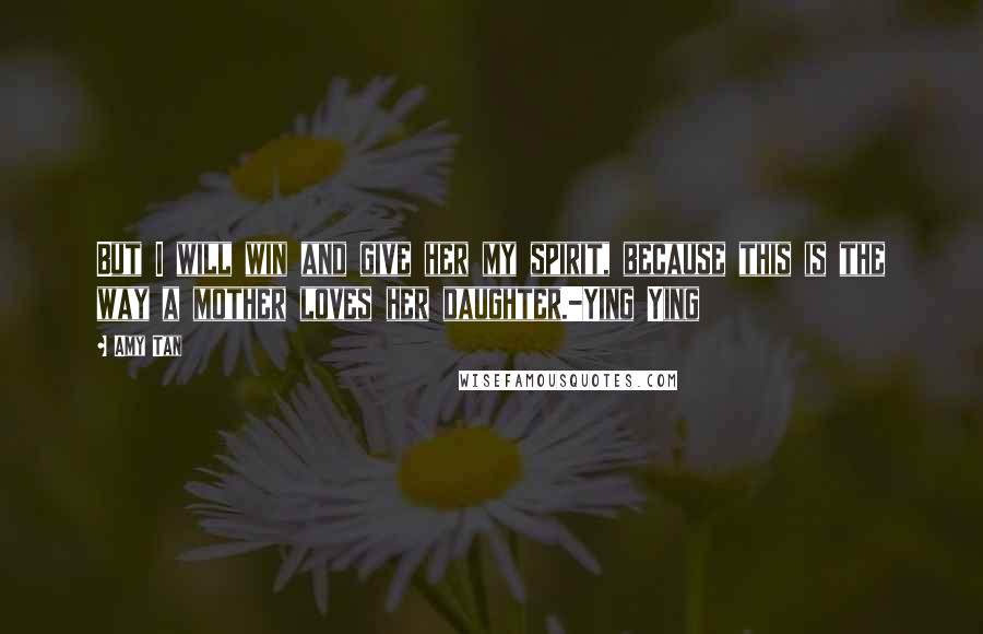 Amy Tan Quotes: But I will win and give her my spirit, because this is the way a mother loves her daughter.-Ying Ying