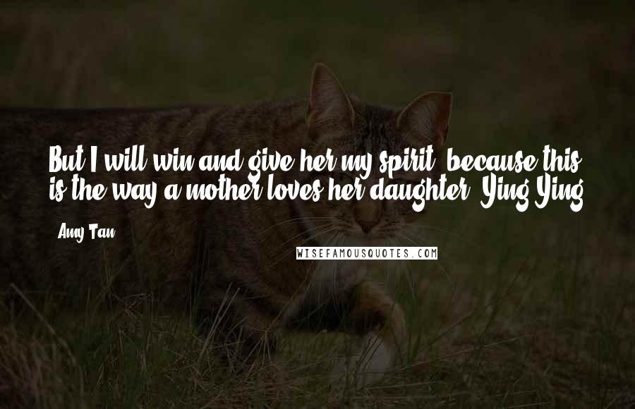 Amy Tan Quotes: But I will win and give her my spirit, because this is the way a mother loves her daughter.-Ying Ying