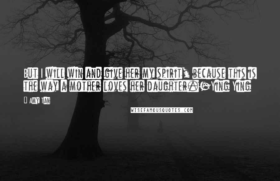 Amy Tan Quotes: But I will win and give her my spirit, because this is the way a mother loves her daughter.-Ying Ying