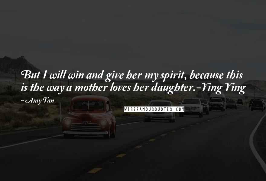 Amy Tan Quotes: But I will win and give her my spirit, because this is the way a mother loves her daughter.-Ying Ying