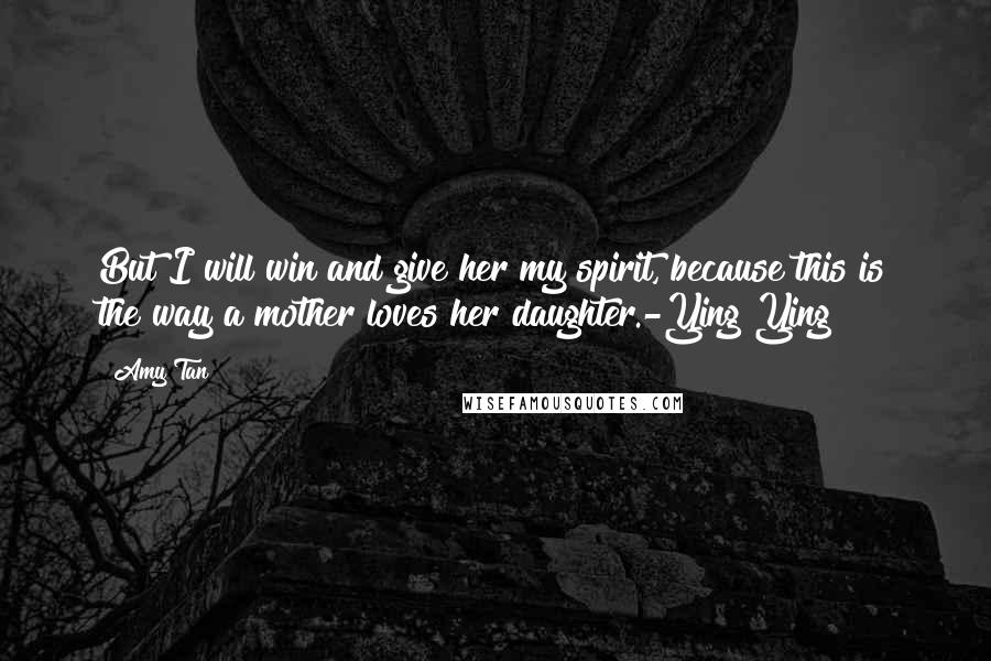 Amy Tan Quotes: But I will win and give her my spirit, because this is the way a mother loves her daughter.-Ying Ying