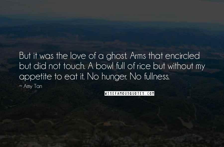 Amy Tan Quotes: But it was the love of a ghost. Arms that encircled but did not touch. A bowl full of rice but without my appetite to eat it. No hunger. No fullness.