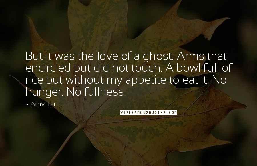 Amy Tan Quotes: But it was the love of a ghost. Arms that encircled but did not touch. A bowl full of rice but without my appetite to eat it. No hunger. No fullness.