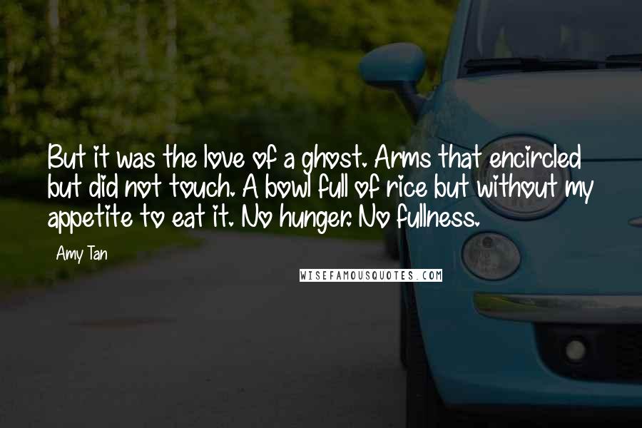 Amy Tan Quotes: But it was the love of a ghost. Arms that encircled but did not touch. A bowl full of rice but without my appetite to eat it. No hunger. No fullness.