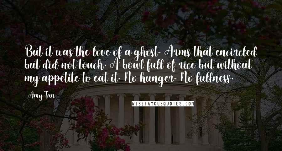 Amy Tan Quotes: But it was the love of a ghost. Arms that encircled but did not touch. A bowl full of rice but without my appetite to eat it. No hunger. No fullness.