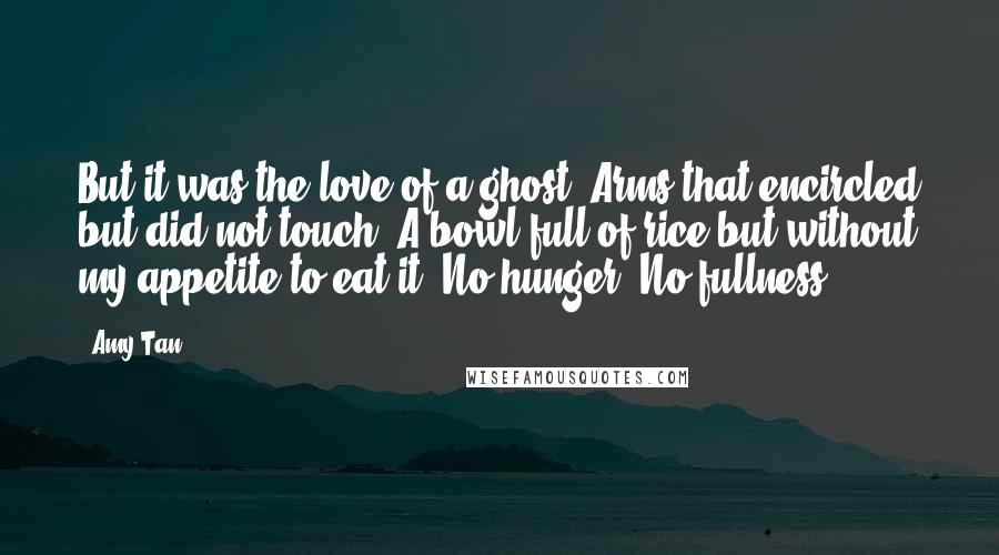 Amy Tan Quotes: But it was the love of a ghost. Arms that encircled but did not touch. A bowl full of rice but without my appetite to eat it. No hunger. No fullness.