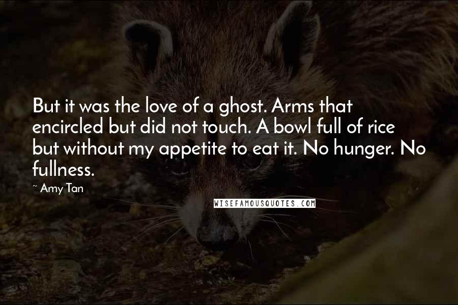 Amy Tan Quotes: But it was the love of a ghost. Arms that encircled but did not touch. A bowl full of rice but without my appetite to eat it. No hunger. No fullness.