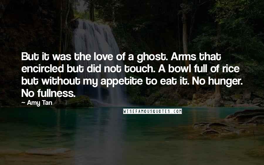 Amy Tan Quotes: But it was the love of a ghost. Arms that encircled but did not touch. A bowl full of rice but without my appetite to eat it. No hunger. No fullness.