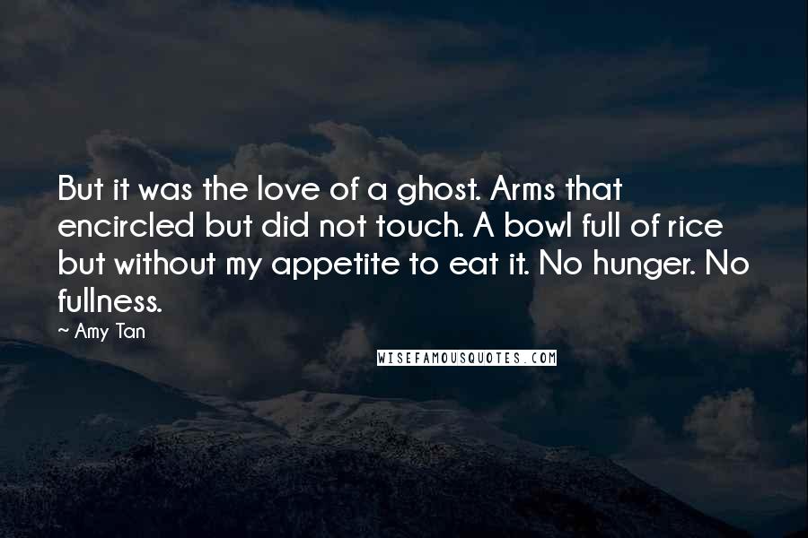 Amy Tan Quotes: But it was the love of a ghost. Arms that encircled but did not touch. A bowl full of rice but without my appetite to eat it. No hunger. No fullness.