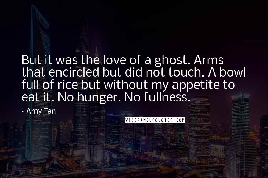 Amy Tan Quotes: But it was the love of a ghost. Arms that encircled but did not touch. A bowl full of rice but without my appetite to eat it. No hunger. No fullness.